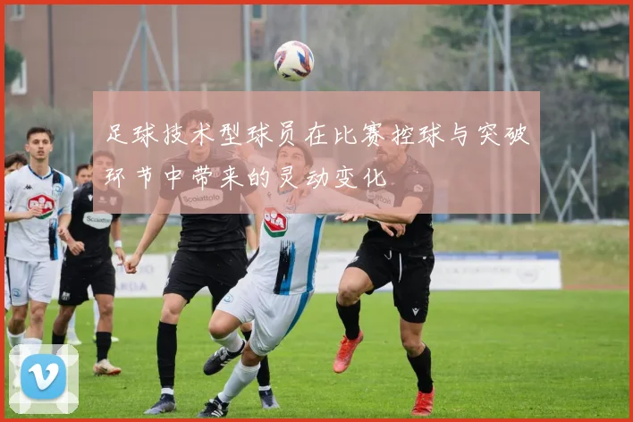 足球技术型球员在比赛控球与突破环节中带来的灵动变化