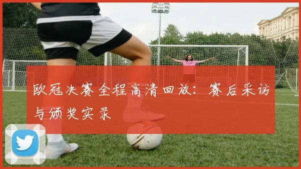 欧冠决赛全程高清回放：赛后采访与颁奖实录