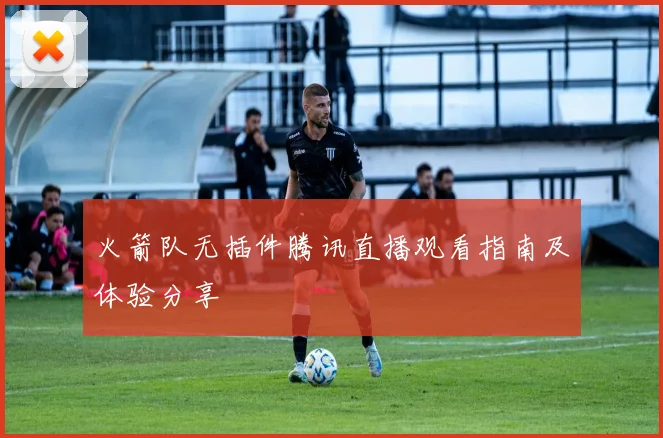 火箭队无插件腾讯直播观看指南及体验分享