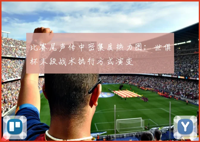 比赛尾声传中密集度热力图：世俱杯末段战术执行方式演变