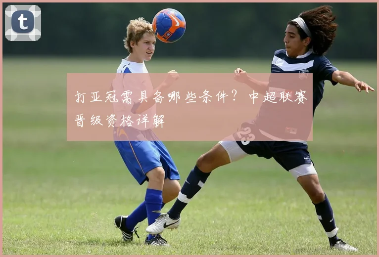打亚冠需具备哪些条件？中超联赛晋级资格详解