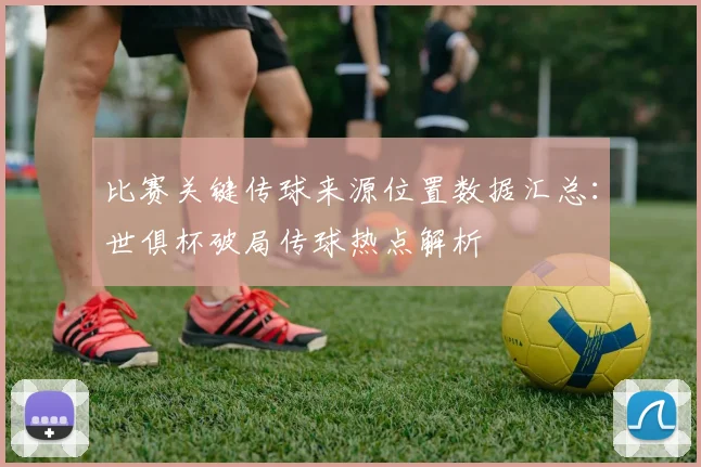 比赛关键传球来源位置数据汇总：世俱杯破局传球热点解析